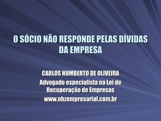 O SÓCIO NÃO RESPONDE PELAS DÍVIDAS DA EMPRESA CARLOS HUMBERTO DE OLIVEIRA Advogado especialista na Lei de Recuperação de Empresas www.nhzempresarial.com.br 