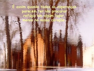É assim quando todas as esperanças  parecem ter ido procurar  refúgio em algum lugar,  menos no nosso coração.  