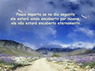 Pouco importa se no dia seguinte  ele estará ainda encoberto por nuvens,  ele não estará encoberto eternamente. 