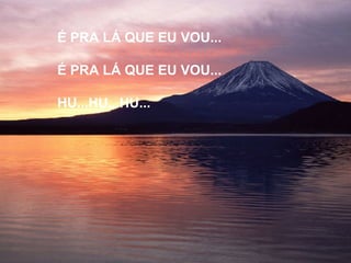 É PRA LÁ QUE EU VOU... É PRA LÁ QUE EU VOU... HU...HU...HU... 