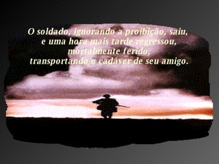 O soldado, ignorando a proibição, saiu,  e uma hora mais tarde regressou,  mortalmente ferido,  transportando o cadáver de seu amigo. 