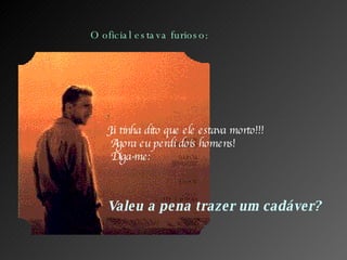 O oficial estava furioso: Já tinha dito que ele estava morto!!!  Agora eu perdi dois homens!  Diga-me: Valeu a pena trazer um cadáver? 