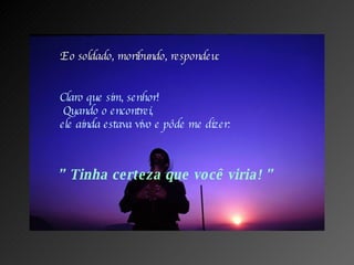 E o soldado, moribundo, respondeu: Claro que sim, senhor!  Quando o encontrei, ele ainda estava vivo e pôde me dizer: ”  Tinha certeza que você viria! ” 