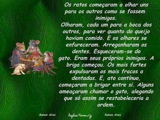 Os ratos começaram a olhar uns para os outros como se fossem  inimigos. Olharam, cada um para a boca dos outros, para ver quanto do queijo haviam comido. E os olhares se enfureceram. Arreganharam os dentes. Esqueceram-se do gato. Eram seus próprios inimigos. A briga começou. Os mais fortes expulsaram os mais fracos a dentadas. E, ato contínuo, começaram a brigar entre si. Alguns ameaçaram chamar o gato, alegando que só assim se restabeleceria a ordem. Rubem Alves  Rubem Alves 