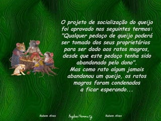 O projeto de socialização do queijo foi aprovado nos seguintes termos: "Qualquer pedaço de queijo poderá ser tomado dos seus proprietários  para ser dado aos ratos magros, desde que este pedaço tenha sido abandonado pelo dono". Mas como rato algum jamais abandonou um queijo, os ratos magros foram condenados a ficar esperando... Rubem Alves  Rubem Alves 