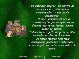 Os ratinhos magros, de dentro do buraco escuro, não podiam compreender  o que havia acontecido.   O mais inexplicável era a transformação que se operara no focinho dos ratos fortes, agora donos do queijo.  Tinham todo o jeito do gato, o olhar malvado, os dentes à mostra.  Os ratos magros nem mais conseguiam perceber a diferença entre o gato de antes e os ratos de agora. Rubem Alves  Rubem Alves 
