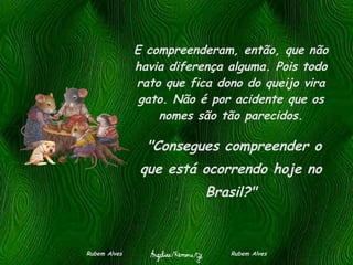 E compreenderam, então, que não havia diferença alguma. Pois todo rato que fica dono do queijo vira gato. Não é por acidente que os nomes são tão parecidos. Rubem Alves  Rubem Alves   "Consegues compreender o que está ocorrendo hoje no Brasil?" 