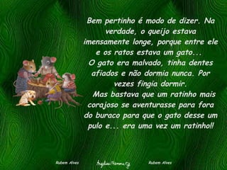 Bem pertinho é modo de dizer. Na verdade, o queijo estava imensamente longe, porque entre ele e os ratos estava um gato...  O gato era malvado, tinha dentes afiados e não dormia nunca. Por vezes fingia dormir.   Mas bastava que um ratinho mais corajoso se aventurasse para fora do buraco para que o gato desse um pulo e... era uma vez um ratinho!! Rubem Alves  Rubem Alves 