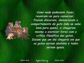 Como nada pudessem fazer, reuniram-se para conversar.  Faziam discursos, denunciavam o comportamento do gato (não se sabe bem para quem), e chegaram mesmo a escrever livros com a crítica filosófica dos gatos.  Diziam que um dia chegaria em que os gatos seriam abolidos e todos seriam iguais. Rubem Alves  Rubem Alves 