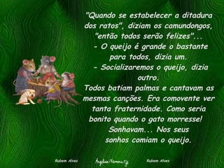 "Quando se estabelecer a ditadura dos ratos", diziam os camundongos, "então todos serão felizes"...  - O queijo é grande o bastante para todos, dizia um.  - Socializaremos o queijo, dizia outro. Todos batiam palmas e cantavam as mesmas canções. Era comovente ver tanta fraternidade. Como seria bonito quando o gato morresse!   Sonhavam... Nos seus sonhos comiam o queijo. Rubem Alves  Rubem Alves 