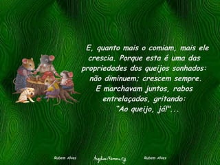    E, quanto mais o comiam, mais ele crescia. Porque esta é uma das propriedades dos queijos sonhados:   não diminuem; crescem sempre.  E marchavam juntos, rabos entrelaçados, gritando:   “Ao queijo, já!"... Rubem Alves  Rubem Alves 