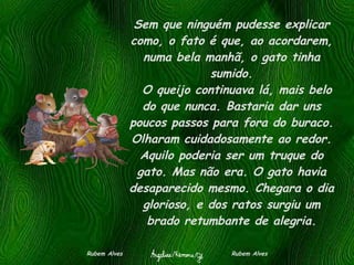 Sem que ninguém pudesse explicar como, o fato é que, ao acordarem, numa bela manhã, o gato tinha sumido.   O queijo continuava lá, mais belo do que nunca. Bastaria dar uns poucos passos para fora do buraco. Olharam cuidadosamente ao redor. Aquilo poderia ser um truque do gato. Mas não era. O gato havia desaparecido mesmo. Chegara o dia glorioso, e dos ratos surgiu um brado retumbante de alegria. Rubem Alves  Rubem Alves 