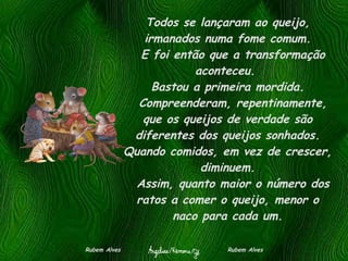 Todos se lançaram ao queijo, irmanados numa fome comum.   E foi então que a transformação aconteceu.  Bastou a primeira mordida.   Compreenderam, repentinamente, que os queijos de verdade são diferentes dos queijos sonhados. Quando comidos, em vez de crescer, diminuem.   Assim, quanto maior o número dos ratos a comer o queijo, menor o naco para cada um. Rubem Alves  Rubem Alves 