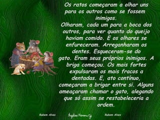 Os ratos começaram a olhar uns para os outros como se fossem  inimigos. Olharam, cada um para a boca dos outros, para ver quanto do queijo haviam comido. E os olhares se enfureceram. Arreganharam os dentes. Esqueceram-se do gato. Eram seus próprios inimigos. A briga começou. Os mais fortes expulsaram os mais fracos a dentadas. E, ato contínuo, começaram a brigar entre si. Alguns ameaçaram chamar o gato, alegando que só assim se restabeleceria a ordem. Rubem Alves  Rubem Alves 