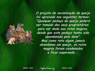 O projeto de socialização do queijo foi aprovado nos seguintes termos: "Qualquer pedaço de queijo poderá ser tomado dos seus proprietários  para ser dado aos ratos magros, desde que este pedaço tenha sido abandonado pelo dono". Mas como rato algum jamais abandonou um queijo, os ratos magros foram condenados a ficar esperando... Rubem Alves  Rubem Alves 