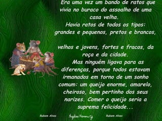    Era uma vez um bando de ratos que vivia no buraco do assoalho de uma casa velha.  Havia ratos de todos os tipos: grandes e pequenos, pretos e brancos,  velhos e jovens, fortes e fracos, da roça e da cidade.   Mas ninguém ligava para as diferenças, porque todos estavam irmanados em torno de um sonho comum: um queijo enorme, amarelo, cheiroso, bem pertinho dos seus narizes. Comer o queijo seria a suprema felicidade... Rubem Alves  Rubem Alves 