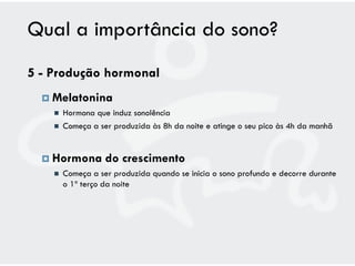 Qual a importância do sono?
5 - Produção hormonal
   Melatonina
       Hormona que induz sonolência
       Começa a ser produzida às 8h da noite e atinge o seu pico às 4h da manhã


   Hormona        do crescimento
       Começa a ser produzida quando se inicia o sono profundo e decorre durante
        o 1º terço da noite
 