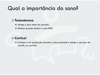 Qual a importância do sono?
  Testosterona
      Atinge o pico antes do acordar.
      Diminui quando diminui o sono REM.



  Cortisol
      Começa a ser produzido durante o sono profundo e atinge o seu pico de
       manhã, ao acordar
 