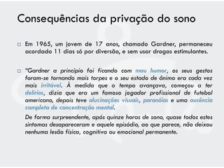 Consequências da privação do sono
   Em 1965, um jovem de 17 anos, chamado Gardner, permaneceu
    acordado 11 dias só por diversão, e sem usar drogas estimulantes.

   “Gardner a princípio foi ficando com mau humor, os seus gestos
    foram-se tornando mais torpes e o seu estado de ânimo era cada vez
    mais irritável. À medida que o tempo avançava, começou a ter
    delírios, dizia que era um famoso jogador profissional de futebol
    americano, depois teve alucinações visuais, paranóias e uma ausência
    completa de concentração mental.
    De forma surpreendente, após quinze horas de sono, quase todos estes
    sintomas desapareceram e aquele episódio, ao que parece, não deixou
    nenhuma lesão física, cognitiva ou emocional permanente.
 