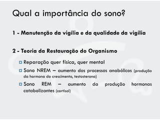 Qual a importância do sono?
1 - Manutenção da vigília e da qualidade da vigília

2 - Teoria da Restauração do Organismo
   Reparaçãoquer física, quer mental
   Sono NREM – aumento dos processos anabólicos          (produção
    da hormona do crescimento, testosterona)
   Sono     REM      –     aumento      da    produção   hormonas
    catabolizantes (cortisol)
 