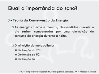 Qual a importância do sono?
3 - Teoria da Conservação da Energia
   As energias físicas e mentais, despendidas durante o
    dia seriam compensadas por uma diminuição do
    consumo de energia durante a noite.

   Diminuição      do metabolismo:
     Diminuição da TºC
     Diminuição da FC
     Diminuição PA




         TºC – Temperatura corporal; FC – Frequência cardíaca; PA – Pressão Arterial
 