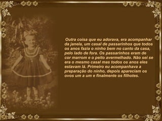 Outra coisa que eu adorava, era acompanhar da janela, um casal de passarinhos que todos os anos fazia o ninho bem no canto da casa, pelo lado de fora. Os passarinhos eram de cor marrom e o peito avermelhado. Não sei se era o mesmo casal mas todos os anos eles estavam lá. Primeiro eu acompanhava a preparação do ninho, depois apareciam os ovos um a um e finalmente os filhotes. 