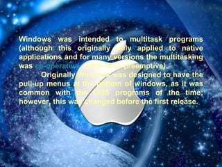 Windows was intended to multitask programs (although this originally only applied to native applications and for many versions the multitasking was  co-operative , rather than preemptive). Originally Windows was designed to have the pull-up menus at the bottom of windows, as it was common with the DOS programs of the time; however, this was changed before the first release. 