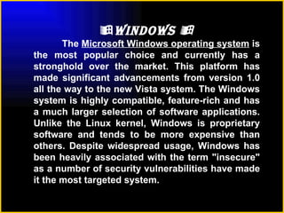  Windows   The  Microsoft Windows operating system  is the most popular choice and currently has a stronghold over the market. This platform has made significant advancements from version 1.0 all the way to the new Vista system. The Windows system is highly compatible, feature-rich and has a much larger selection of software applications. Unlike the Linux kernel, Windows is proprietary software and tends to be more expensive than others. Despite widespread usage, Windows has been heavily associated with the term "insecure" as a number of security vulnerabilities have made it the most targeted system.   