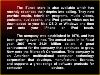 The iTunes store is also available which has recently expanded their depths into selling. They now provide music, television programs, music videos, podcasts, audiobooks, and iPod games which can be downloaded to your Mac OS X or Windows and then put onto your iPhone or iPod touch. The company was established in 1976, and has been growing ever since. The annual sales in its fiscal year 2007 were 24.01 billion dollars. A great achievement for the company that continues to grow. Now onto the Microsoft Corporation. This company is an American multinational computer technology corporation that develops, manufactures, licenses, and supports a great range of software products for computer devices.  