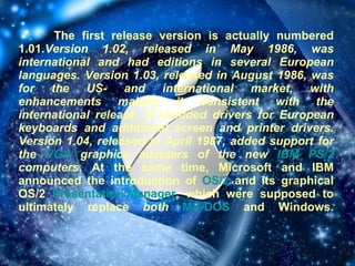 The first release version is actually numbered 1.01. Version 1.02, released in May 1986, was international and had editions in several European languages. Version 1.03, released in August 1986, was for the US- and international market, with enhancements making it consistent with the international release. It included drivers for European keyboards and additional screen and printer drivers. Version 1.04, released in April 1987, added support for the  VGA  graphics adapters of the new  IBM   PS/2  computers.  At the same time, Microsoft and IBM announced the introduction of  OS/2  and its graphical OS/2  Presentation Manager , which were supposed to ultimately replace  both   MS-DOS  and Windows. 