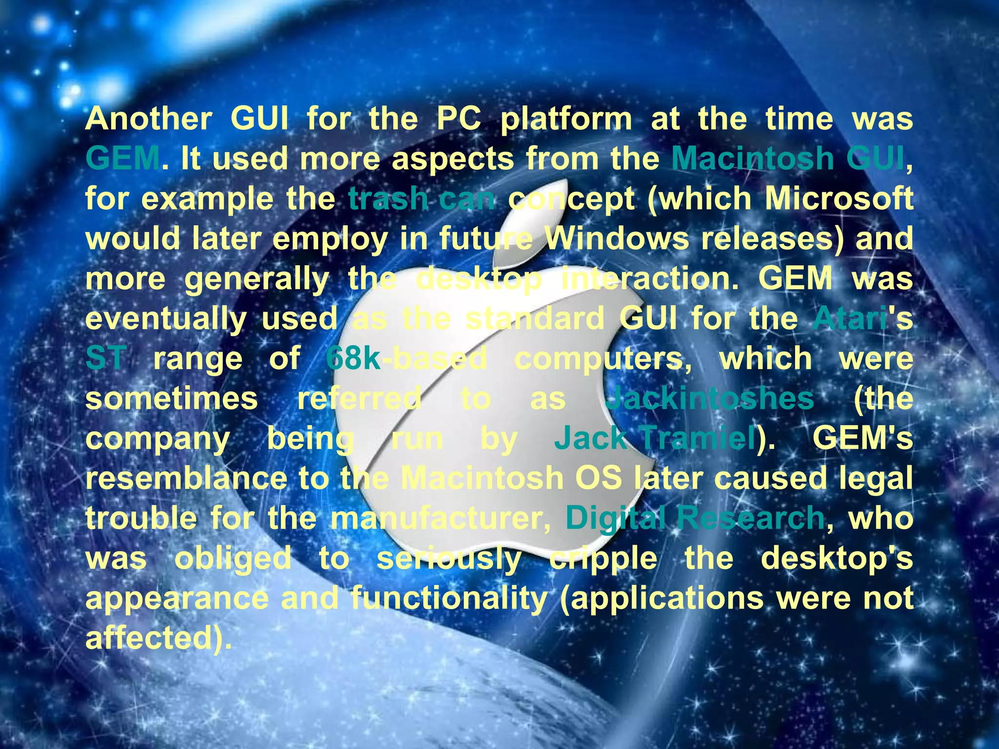 Another GUI for the PC platform at the time was  GEM . It used more aspects from the  Macintosh   GUI , for example the  trash can  concept (which Microsoft would later employ in future Windows releases) and more generally the desktop interaction. GEM was eventually used as the standard GUI for the  Atari 's  ST  range of  68k -based computers, which were sometimes referred to as  Jackintoshes  (the company being run by  Jack Tramiel ). GEM's resemblance to the Macintosh OS later caused legal trouble for the manufacturer,  Digital Research , who was obliged to seriously cripple the desktop's appearance and functionality (applications were not affected). 
