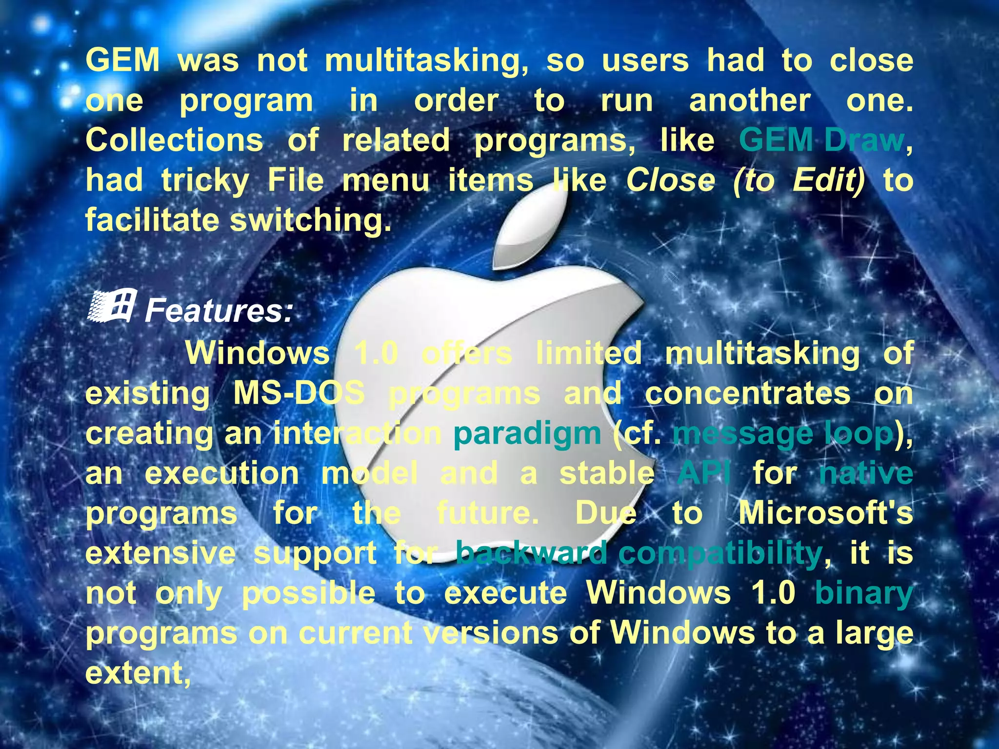 GEM was not multitasking, so users had to close one program in order to run another one. Collections of related programs, like  GEM Draw , had tricky File menu items like  Close (to Edit)  to facilitate switching.    Features: Windows 1.0 offers limited multitasking of existing MS-DOS programs and concentrates on creating an interaction  paradigm  (cf.  message loop ), an execution model and a stable  API  for  native  programs for the future. Due to Microsoft's extensive support for  backward compatibility , it is not only possible to execute Windows 1.0  binary  programs on current versions of Windows to a large extent, 