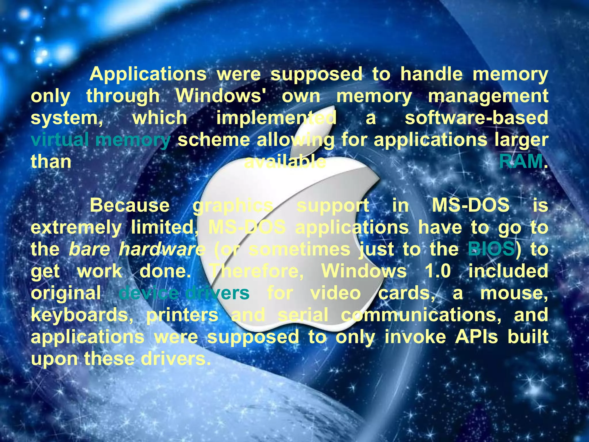 Applications were supposed to handle memory only through Windows' own memory management system, which implemented a software-based  virtual memory  scheme allowing for applications larger than available  RAM . Because graphics support in MS-DOS is extremely limited, MS-DOS applications have to go to the  bare hardware  (or sometimes just to the  BIOS ) to get work done. Therefore, Windows 1.0 included original  device drivers  for video cards, a mouse, keyboards, printers and serial communications, and applications were supposed to only invoke APIs built upon these drivers.   