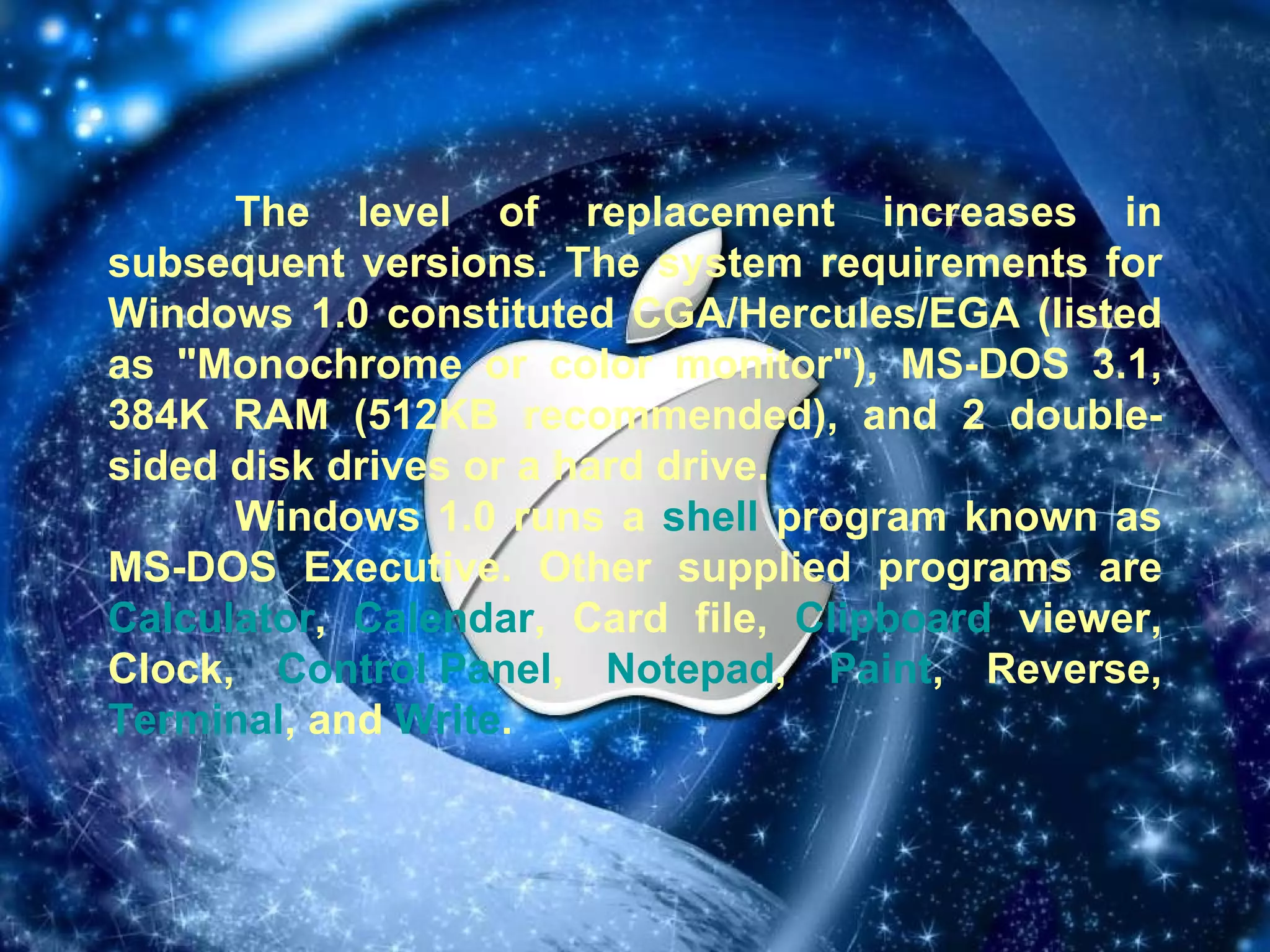 The level of replacement increases in subsequent versions. The system requirements for Windows 1.0 constituted CGA/Hercules/EGA (listed as "Monochrome or color monitor"), MS-DOS 3.1, 384K RAM (512KB recommended), and 2 double-sided disk drives or a hard drive. Windows 1.0 runs a  shell  program known as MS-DOS Executive. Other supplied programs are  Calculator ,  Calendar , Card file,  Clipboard  viewer, Clock,  Control Panel ,  Notepad ,  Paint , Reverse,  Terminal , and  Write . 