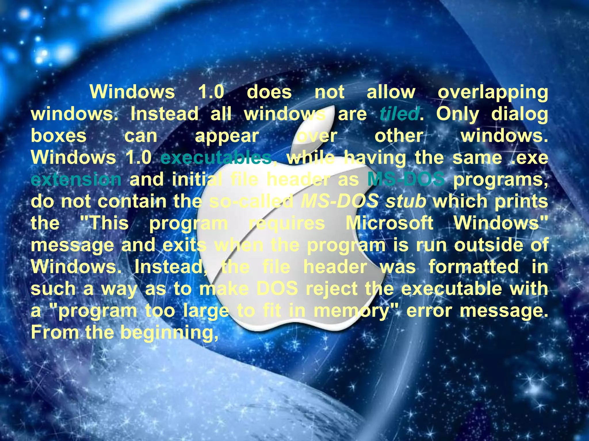 Windows 1.0 does not allow overlapping windows. Instead all windows are  tiled . Only dialog boxes can appear over other windows. Windows 1.0  executables , while having the same .exe  extension  and initial file header as  MS-DOS  programs, do not contain the so-called  MS-DOS stub  which prints the "This program requires Microsoft Windows" message and exits when the program is run outside of Windows. Instead, the file header was formatted in such a way as to make DOS reject the executable with a "program too large to fit in memory" error message. From the beginning,  