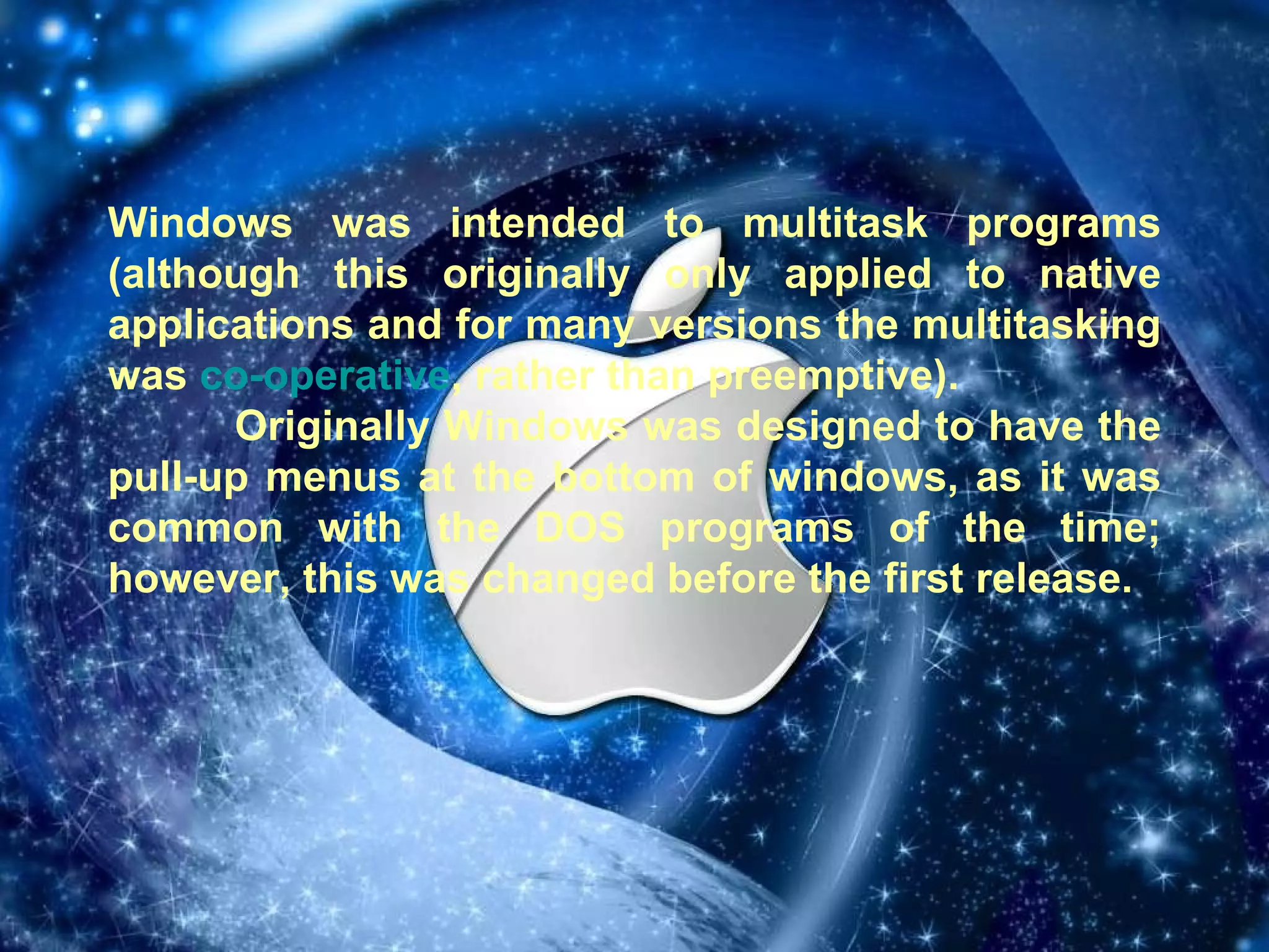 Windows was intended to multitask programs (although this originally only applied to native applications and for many versions the multitasking was  co-operative , rather than preemptive). Originally Windows was designed to have the pull-up menus at the bottom of windows, as it was common with the DOS programs of the time; however, this was changed before the first release. 