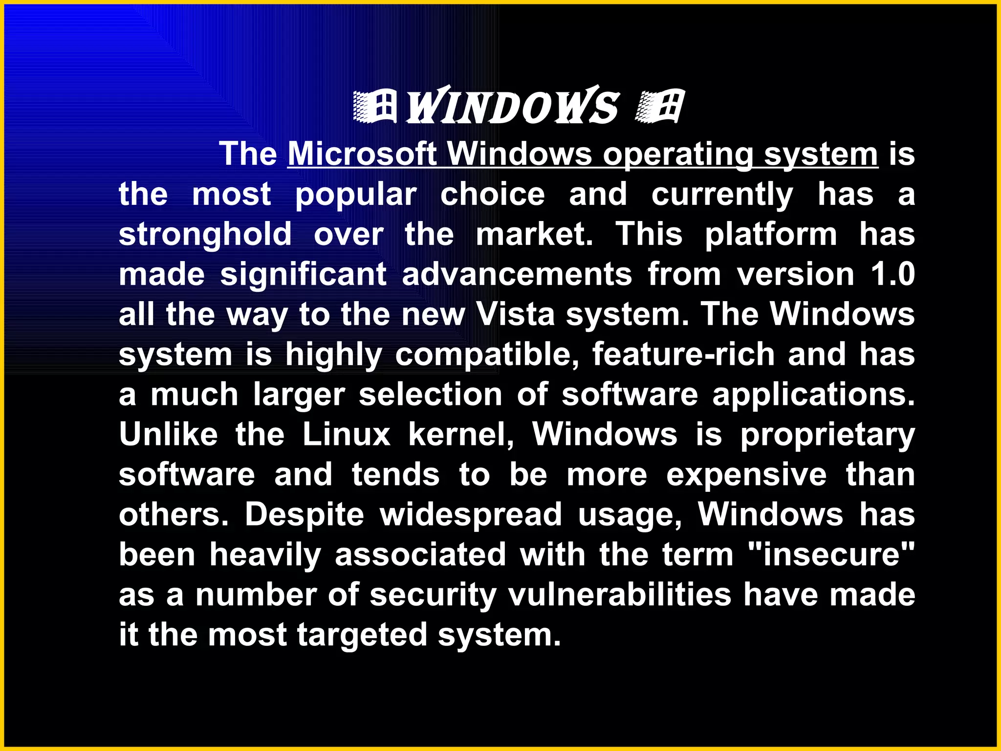  Windows   The  Microsoft Windows operating system  is the most popular choice and currently has a stronghold over the market. This platform has made significant advancements from version 1.0 all the way to the new Vista system. The Windows system is highly compatible, feature-rich and has a much larger selection of software applications. Unlike the Linux kernel, Windows is proprietary software and tends to be more expensive than others. Despite widespread usage, Windows has been heavily associated with the term "insecure" as a number of security vulnerabilities have made it the most targeted system.   