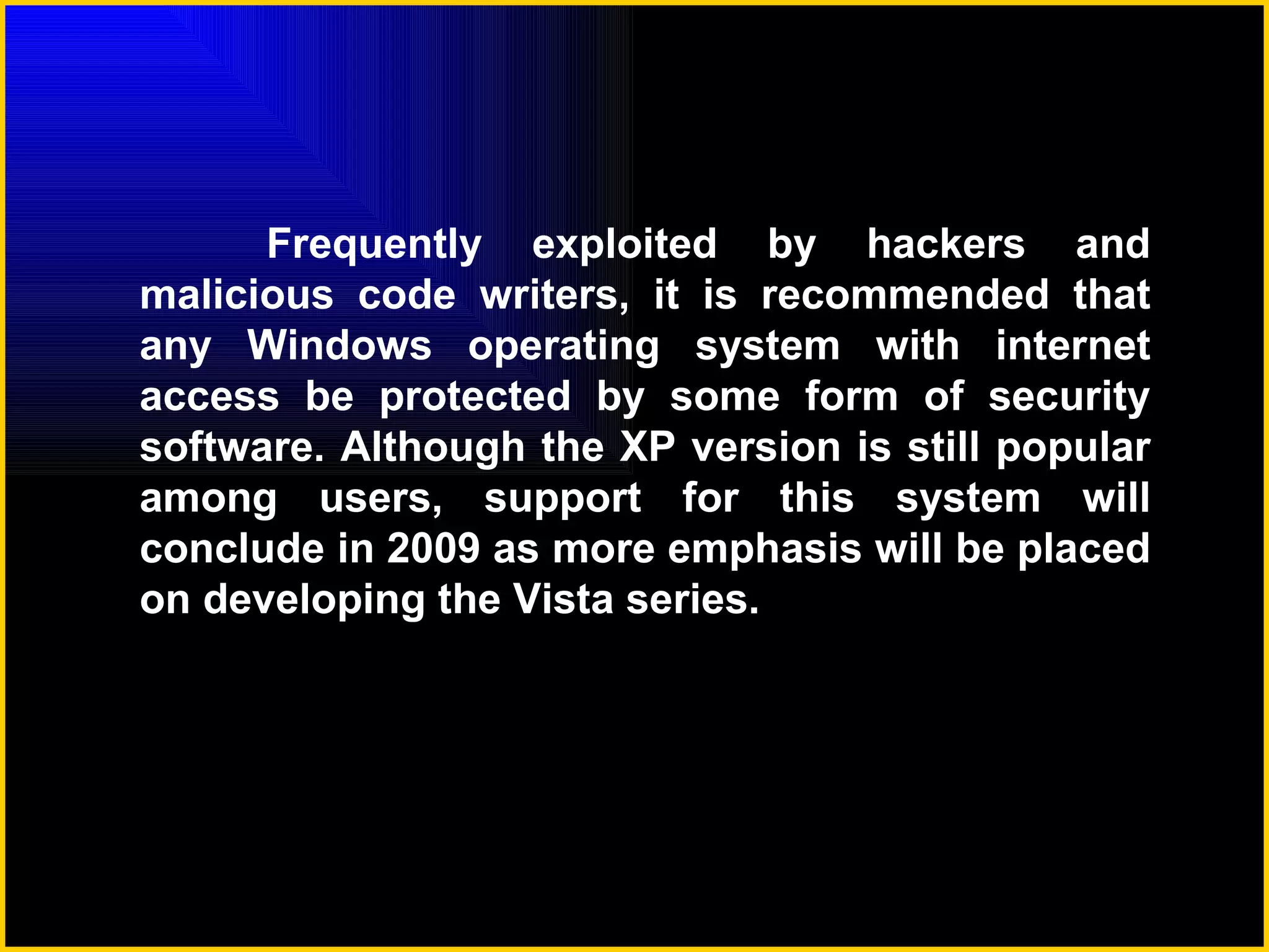 Frequently exploited by hackers and malicious code writers, it is recommended that any Windows operating system with internet access be protected by some form of security software. Although the XP version is still popular among users, support for this system will conclude in 2009 as more emphasis will be placed on developing the Vista series. 