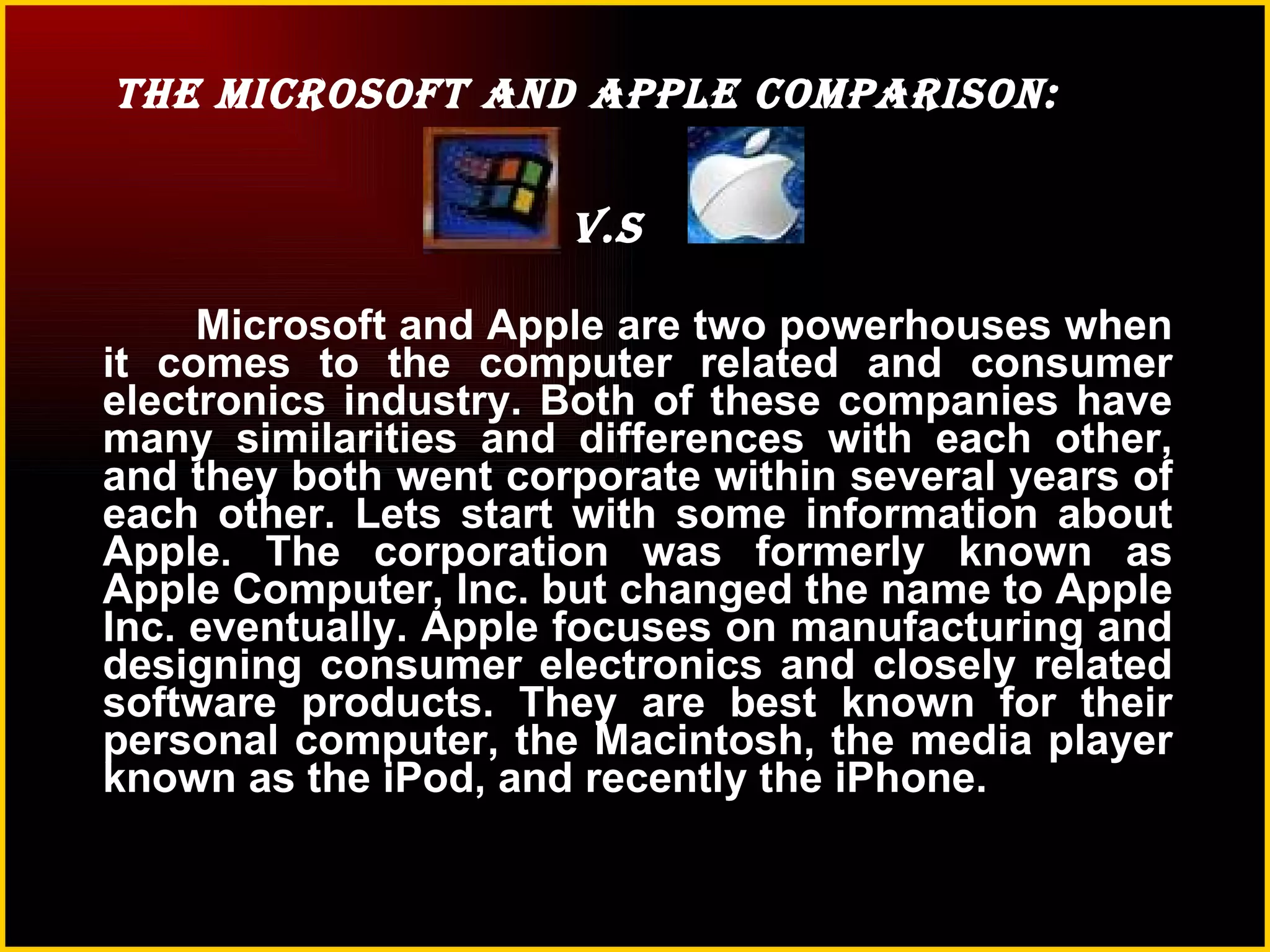 The Microsoft and Apple Comparison:  v.s  Microsoft and Apple are two powerhouses when it comes to the computer related and consumer electronics industry. Both of these companies have many similarities and differences with each other, and they both went corporate within several years of each other. Lets start with some information about Apple. The corporation was formerly known as Apple Computer, Inc. but changed the name to Apple Inc. eventually. Apple focuses on manufacturing and designing consumer electronics and closely related software products. They are best known for their personal computer, the Macintosh, the media player known as the iPod, and recently the iPhone.   
