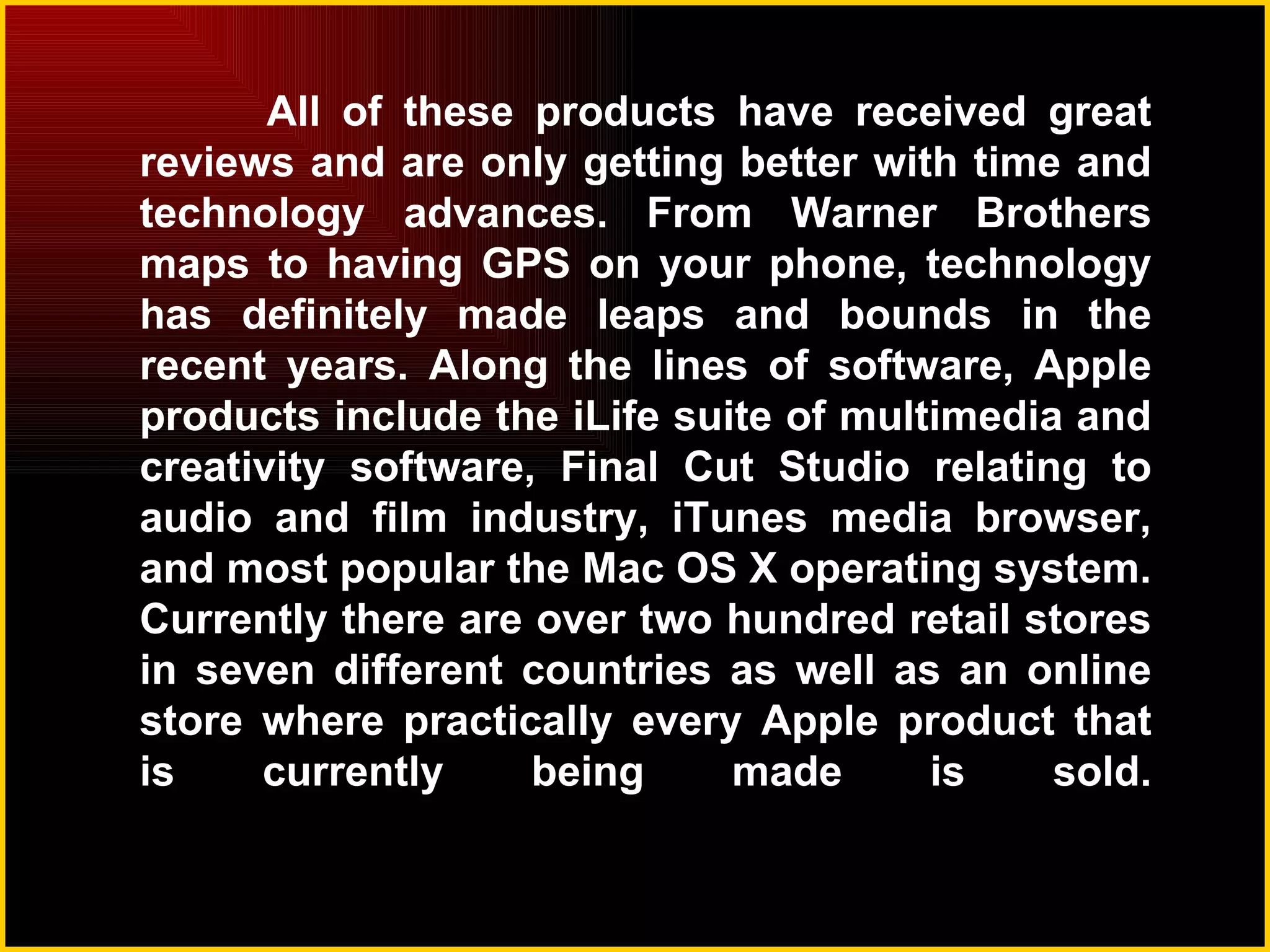 All of these products have received great reviews and are only getting better with time and technology advances. From Warner Brothers maps to having GPS on your phone, technology has definitely made leaps and bounds in the recent years. Along the lines of software, Apple products include the iLife suite of multimedia and creativity software, Final Cut Studio relating to audio and film industry, iTunes media browser, and most popular the Mac OS X operating system. Currently there are over two hundred retail stores in seven different countries as well as an online store where practically every Apple product that is currently being made is sold. 