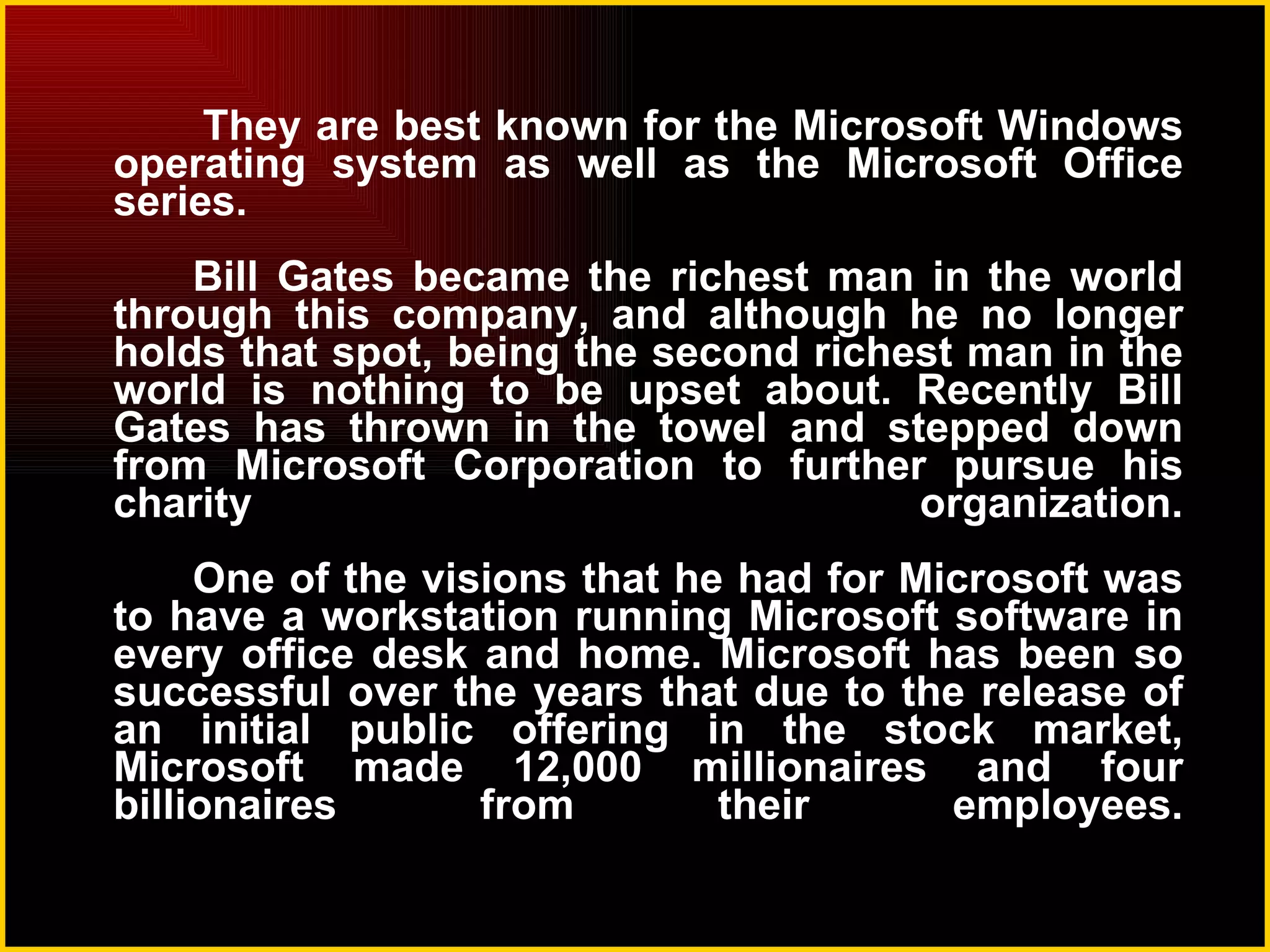 They are best known for the Microsoft Windows operating system as well as the Microsoft Office series. Bill Gates became the richest man in the world through this company, and although he no longer holds that spot, being the second richest man in the world is nothing to be upset about. Recently Bill Gates has thrown in the towel and stepped down from Microsoft Corporation to further pursue his charity organization. One of the visions that he had for Microsoft was to have a workstation running Microsoft software in every office desk and home. Microsoft has been so successful over the years that due to the release of an initial public offering in the stock market, Microsoft made 12,000 millionaires and four billionaires from their employees. 