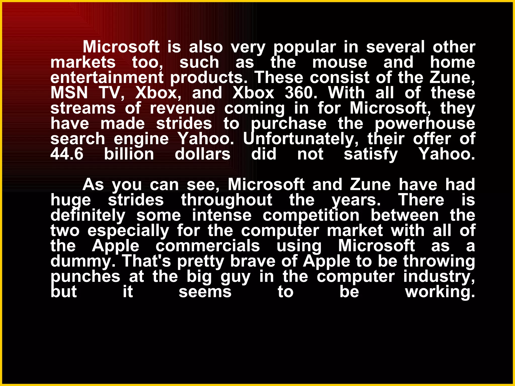 Microsoft is also very popular in several other markets too, such as the mouse and home entertainment products. These consist of the Zune, MSN TV, Xbox, and Xbox 360. With all of these streams of revenue coming in for Microsoft, they have made strides to purchase the powerhouse search engine Yahoo. Unfortunately, their offer of 44.6 billion dollars did not satisfy Yahoo. As you can see, Microsoft and Zune have had huge strides throughout the years. There is definitely some intense competition between the two especially for the computer market with all of the Apple commercials using Microsoft as a dummy. That's pretty brave of Apple to be throwing punches at the big guy in the computer industry, but it seems to be working. 