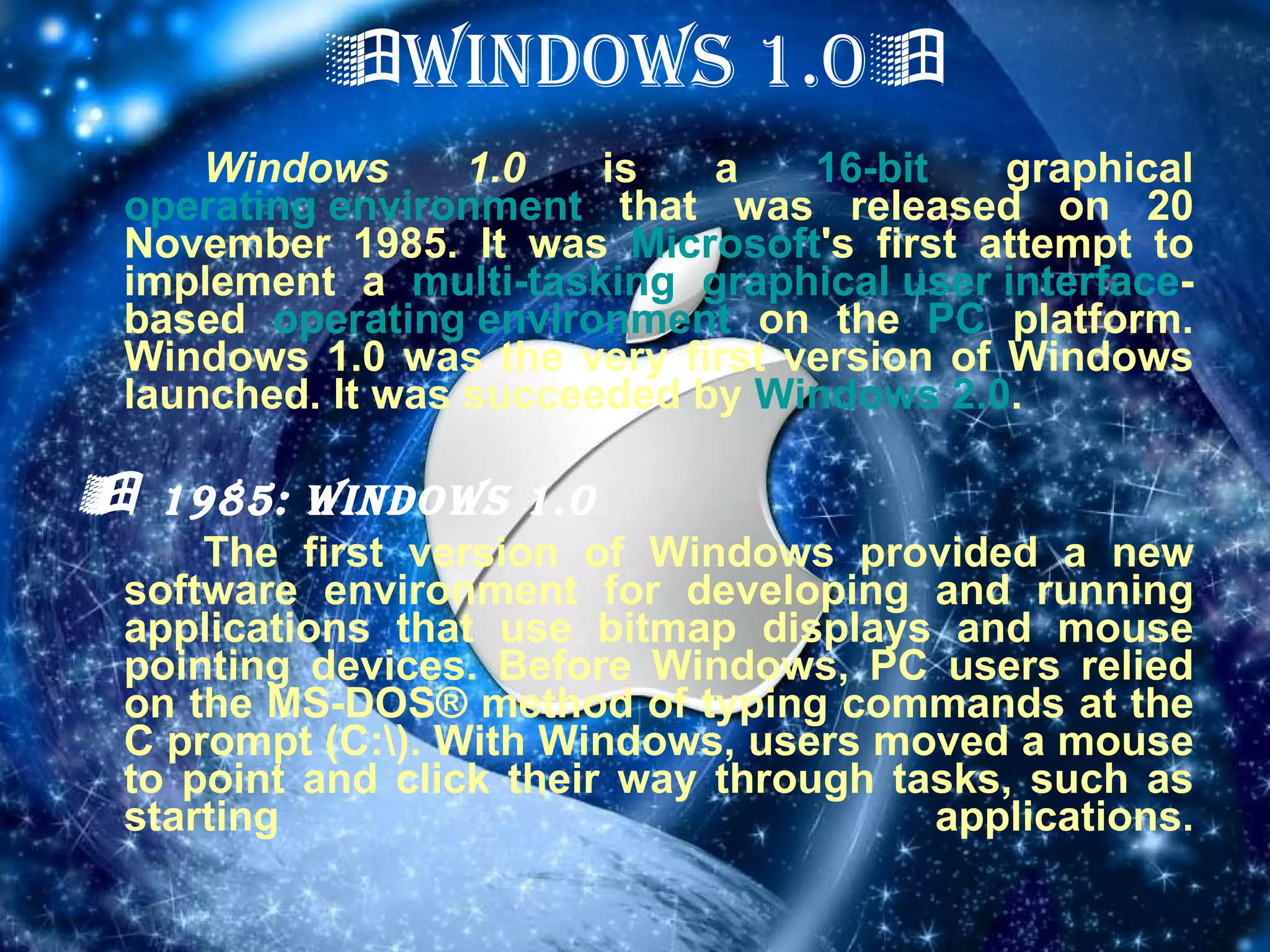  WINDOWS 1.0  Windows 1.0  is a  16-bit  graphical  operating environment  that was released on 20 November 1985. It was  Microsoft 's first attempt to implement a  multi-tasking   graphical user interface -based  operating environment  on the  PC  platform. Windows 1.0 was the very first version of Windows launched. It was succeeded by  Windows 2.0 .    1985: Windows 1.0 The first version of Windows provided a new software environment for developing and running applications that use bitmap displays and mouse pointing devices. Before Windows, PC users relied on the MS-DOS® method of typing commands at the C prompt (C:\). With Windows, users moved a mouse to point and click their way through tasks, such as starting applications. 