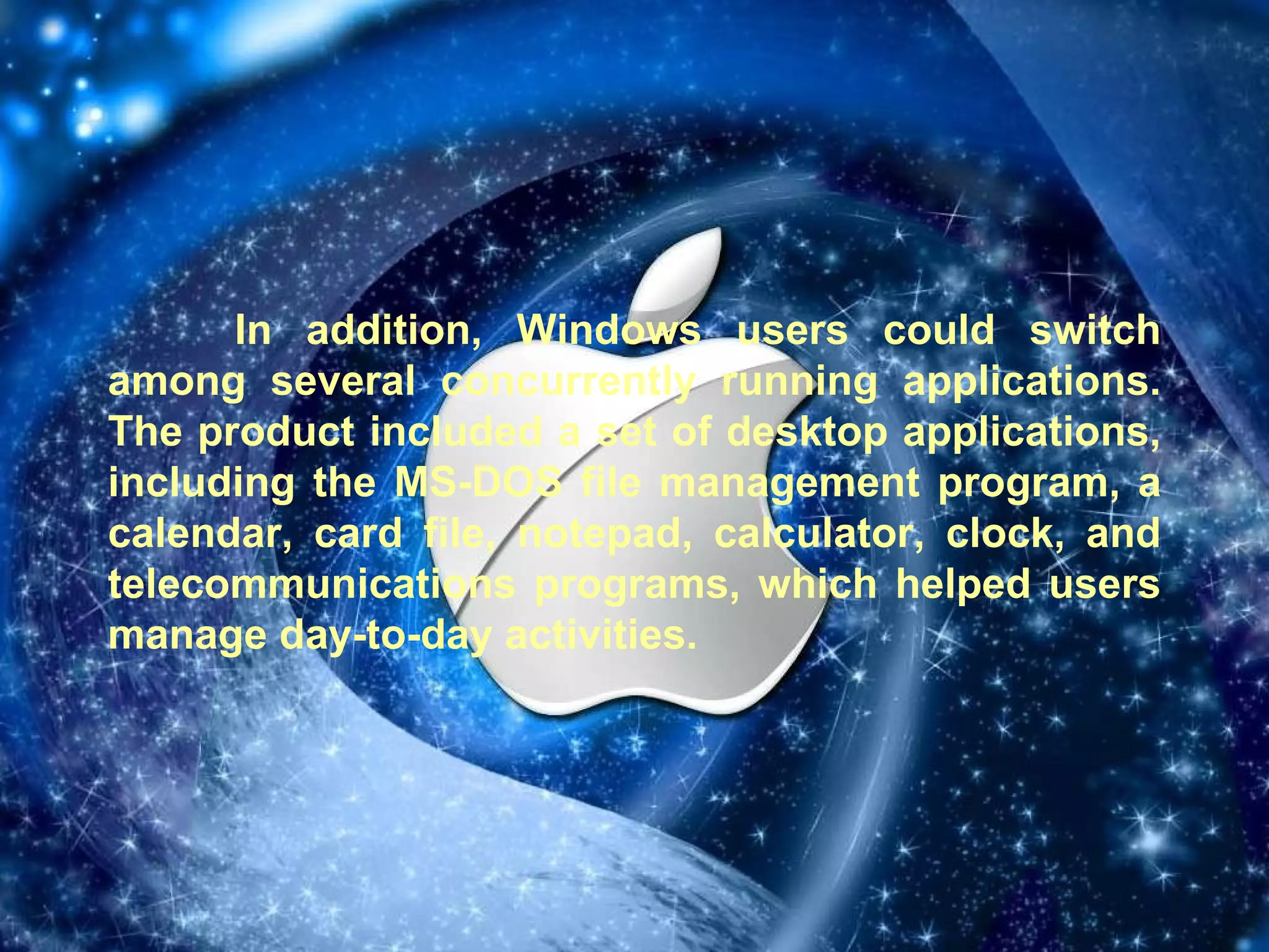 In addition, Windows users could switch among several concurrently running applications. The product included a set of desktop applications, including the MS-DOS file management program, a calendar, card file, notepad, calculator, clock, and telecommunications programs, which helped users manage day-to-day activities. 