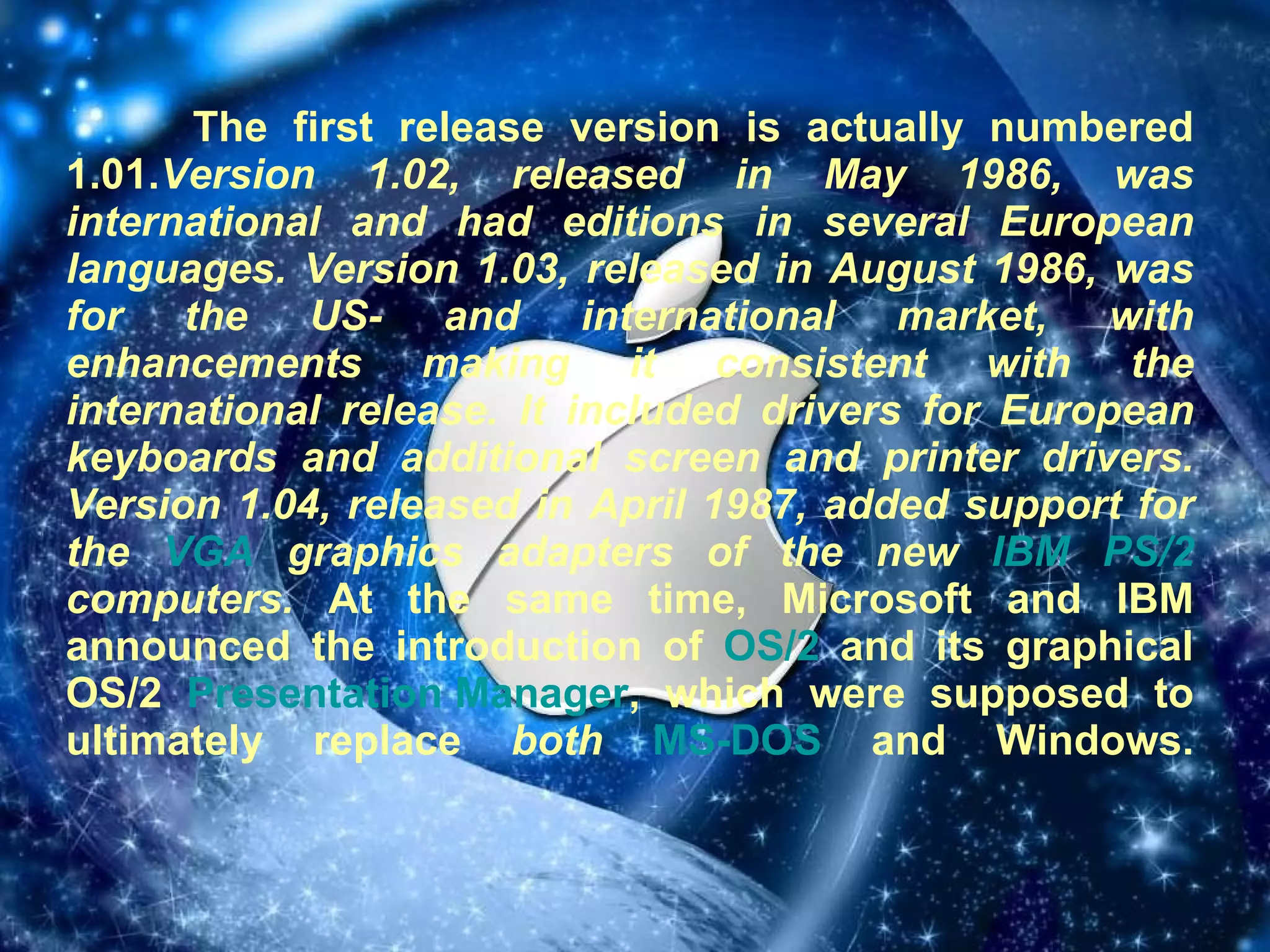 The first release version is actually numbered 1.01. Version 1.02, released in May 1986, was international and had editions in several European languages. Version 1.03, released in August 1986, was for the US- and international market, with enhancements making it consistent with the international release. It included drivers for European keyboards and additional screen and printer drivers. Version 1.04, released in April 1987, added support for the  VGA  graphics adapters of the new  IBM   PS/2  computers.  At the same time, Microsoft and IBM announced the introduction of  OS/2  and its graphical OS/2  Presentation Manager , which were supposed to ultimately replace  both   MS-DOS  and Windows. 