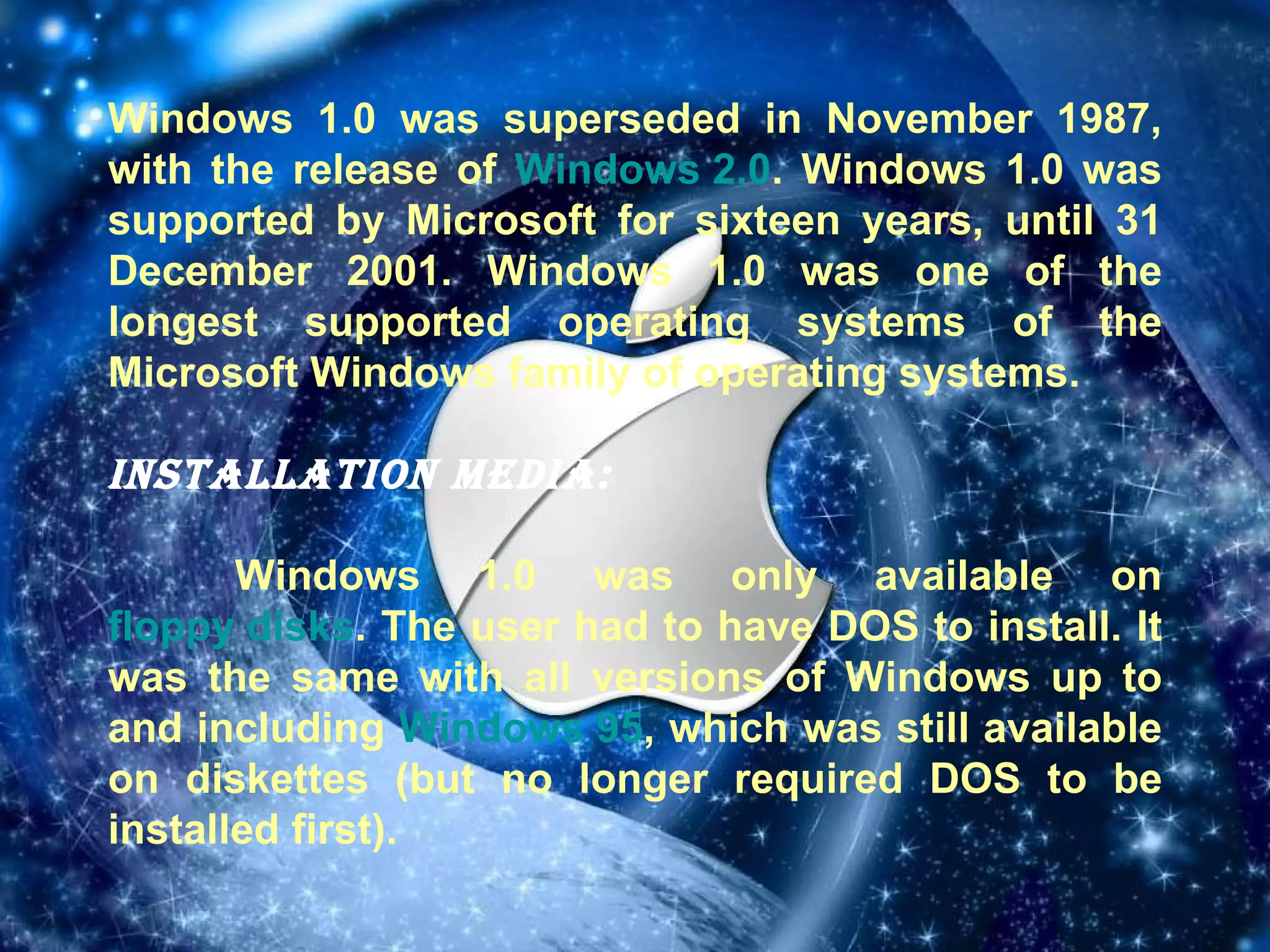 Windows 1.0 was superseded in November 1987, with the release of  Windows 2.0 . Windows 1.0 was supported by Microsoft for sixteen years, until 31 December 2001. Windows 1.0 was one of the longest supported operating systems of the Microsoft Windows family of operating systems. Installation media: Windows 1.0 was only available on  floppy disks . The user had to have DOS to install. It was the same with all versions of Windows up to and including  Windows 95 , which was still available on diskettes (but no longer required DOS to be installed first). 