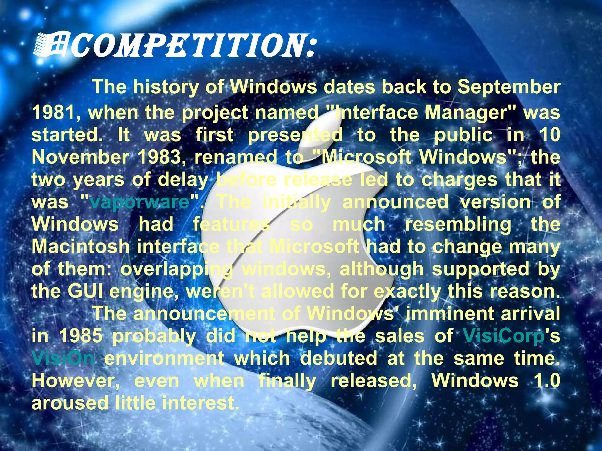  Competition: The history of Windows dates back to September 1981, when the project named "Interface Manager" was started. It was first presented to the public in 10 November 1983, renamed to "Microsoft Windows"; the two years of delay before release led to charges that it was " vaporware ". The initially announced version of Windows had features so much resembling the Macintosh interface that Microsoft had to change many of them: overlapping windows, although supported by the GUI engine, weren't allowed for exactly this reason.  The announcement of Windows' imminent arrival in 1985 probably did not help the sales of  VisiCorp 's  VisiOn  environment which debuted at the same time. However, even when finally released, Windows 1.0 aroused little interest. 