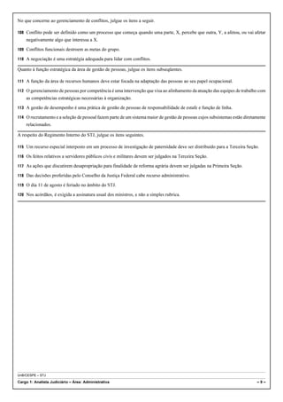 No que concerne ao gerenciamento de conflitos, julgue os itens a seguir.

108 Conflito pode ser definido como um processo que começa quando uma parte, X, percebe que outra, Y, a afetou, ou vai afetar
    negativamente algo que interessa a X.

109 Conflitos funcionais destroem as metas do grupo.

110 A negociação é uma estratégia adequada para lidar com conflitos.

Quanto à função estratégica da área de gestão de pessoas, julgue os itens subseqüentes.

111 A função da área de recursos humanos deve estar focada na adaptação das pessoas ao seu papel ocupacional.

112 O gerenciamento de pessoas por competência é uma intervenção que visa ao alinhamento da atuação das equipes de trabalho com
    as competências estratégicas necessárias à organização.

113 A gestão de desempenho é uma prática de gestão de pessoas de responsabilidade de estafe e função de linha.

114 O recrutamento e a seleção de pessoal fazem parte de um sistema maior de gestão de pessoas cujos subsistemas estão diretamente
    relacionados.

A respeito do Regimento Interno do STJ, julgue os itens seguintes.

115 Um recurso especial interposto em um processo de investigação de paternidade deve ser distribuído para a Terceira Seção.

116 Os feitos relativos a servidores públicos civis e militares devem ser julgados na Terceira Seção.

117 As ações que discutirem desapropriação para finalidade de reforma agrária devem ser julgadas na Primeira Seção.

118 Das decisões proferidas pelo Conselho da Justiça Federal cabe recurso administrativo.

119 O dia 11 de agosto é feriado no âmbito do STJ.

120 Nos acórdãos, é exigida a assinatura usual dos ministros, e não a simples rubrica.




UnB/CESPE – STJ

Cargo 1: Analista Judiciário – Área: Administrativa                                                                          –9–
 