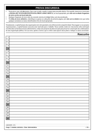 PROVA DISCURSIVA
•        Nesta prova, que vale dez pontos, faça o que se pede, usando o espaço para rascunho abaixo. Em seguida, transcreva o texto para
         a FOLHA DE TEXTO DEFINITIVO DA PROVA DISCURSIVA, no local apropriado, pois não será avaliado fragmento
         de texto escrito em local indevido.
•        Qualquer fragmento de texto além da extensão máxima de trinta linhas será desconsiderado.
•        Na folha de texto definitivo, identifique-se apenas no cabeçalho da primeira página, pois não será avaliado texto que tenha
         qualquer assinatura ou marca identificadora fora do local apropriado.

Notadamente, o capital humano das organizações tem sido apontado como diferencial de competitividade. Para engajar-se nos projetos
organizacionais, o capital humano necessita estar motivado para o trabalho. Nesse sentido, tendo em vista teorias sobre motivação
reconhecidas na literatura da área administrativa, redija uma proposta de plano de ação para preservar a motivação dos colaboradores
de uma organização pública. Em seu texto, aponte a teoria a que se refere cada aspecto desse plano e indique os atores envolvidos.

                                                                                                                     Rascunho
     1
     2
     3
     4
     5
     6
     7
     8
     9
    10
    11
    12
    13
    14
    15
    16
    17
    18
    19
    20
    21
    22
    23
    24
    25
    26
    27
    28
    29
    30



UnB/CESPE – STJ

Cargo 1: Analista Judiciário – Área: Administrativa                                                                               – 10 –
 