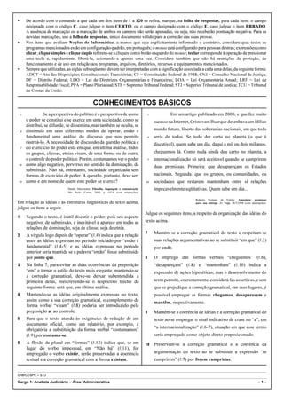 •       De acordo com o comando a que cada um dos itens de 1 a 120 se refira, marque, na folha de respostas, para cada item: o campo
        designado com o código C, caso julgue o item CERTO; ou o campo designado com o código E, caso julgue o item ERRADO.
        A ausência de marcação ou a marcação de ambos os campos não serão apenadas, ou seja, não receberão pontuação negativa. Para as
        devidas marcações, use a folha de respostas, único documento válido para a correção das suas provas.
•       Nos itens que avaliam Noções de Informática, a menos que seja explicitamente informado o contrário, considere que: todos os
        programas mencionados estão em configuração-padrão, em português; o mouse está configurado para pessoas destras; expressões como
        clicar, clique simples e clique duplo referem-se a cliques com o botão esquerdo do mouse; teclar corresponde à operação de pressionar
        uma tecla e, rapidamente, liberá-la, acionando-a apenas uma vez. Considere também que não há restrições de proteção, de
        funcionamento e de uso em relação aos programas, arquivos, diretórios, recursos e equipamentos mencionados.
•       Sempre que utilizadas, as siglas subseqüentes devem ser interpretadas com a significação associada a cada uma delas, da seguinte forma:
        ADCT = Ato das Disposições Constitucionais Transitórias; CF = Constituição Federal de 1988; CNJ = Conselho Nacional de Justiça;
        DF = Distrito Federal; LDO = Lei de Diretrizes Orçamentárias e Financeiras; LOA = Lei Orçamentária Anual; LRF = Lei de
        Responsabilidade Fiscal; PPA = Plano Plurianual; STF = Supremo Tribunal Federal; STJ = Superior Tribunal de Justiça; TCU = Tribunal
        de Contas da União.

                                                 CONHECIMENTOS BÁSICOS
    1             Se a perspectiva do político é a perspectiva de como                     1           Em um artigo publicado em 2000, e que fez muito
        o poder se constitui e se exerce em uma sociedade, como se                             sucesso na Internet, Cristovam Buarque desenhava um idílico
        distribui, se difunde, se dissemina, mas também se oculta, se
    4   dissimula em seus diferentes modos de operar, então é                                  mundo futuro, liberto das soberanias nacionais, em que tudo
        fundamental uma análise do discurso que nos permita                                4   seria de todos. Se tudo der certo no planeta (o que é
        rastreá-lo. A necessidade de discussão da questão política e                           discutível), quem sabe um dia, daqui a mil ou dois mil anos,
    7   do exercício do poder está em que, em última análise, todos
        os grupos, classes, etnias visam, de uma forma ou de outra,                            cheguemos lá. Como nada ainda deu certo no planeta, a
        o controle do poder político. Porém, costumamos ver o poder                        7   internacionalização só será aceitável quando se cumprirem
10      como algo negativo, perverso, no sentido da dominação, da                              duas premissas. Primeira: que desapareçam os Estados
        submissão. Não há, entretanto, sociedade organizada sem
        formas de exercício de poder. A questão, portanto, deve ser:                           nacionais. Segunda: que os grupos, ou comunidades, ou
13      como e em nome de quem este poder se exerce?                                   10      sociedades que restarem mantenham entre si relações
                               Danilo Marcondes. Filosofia, linguagem e comunicação.           impecavelmente eqüitativas. Quem sabe um dia...
                               São Paulo: Cortez, 2000, p. 147-8 (com adaptações).

                                                                                                                     Roberto Pompeu de Toledo. Amazônia: premissas
Em relação às idéias e às estruturas lingüísticas do texto acima,                                                    para sua entrega. In: Veja, 28/5/2008 (com adaptações).
julgue os itens a seguir.
                                                                                       Julgue os seguintes itens, a respeito da organização das idéias do
1       Segundo o texto, é inútil discutir o poder, pois seu aspecto
        negativo, de submissão, é inevitável e aparece em todas as                     texto acima.
        relações de dominação, seja de classe, seja de etnia.
                                                                                       7       Mantém-se a correção gramatical do texto e respeitam-se
2       A vírgula logo depois de “operar” (R.4) indica que a relação
        entre as idéias expressas no período iniciado por “então é                             suas relações argumentativas ao se substituir “em que” (R.3)
        fundamental” (R.4-5) e as idéias expressas no período                                  por onde.
        anterior seria mantida se a palavra “então” fosse substituída
        por posto que.                                                                 8       O emprego das formas verbais “cheguemos” (R.6),
3       Na linha 7, para evitar as duas ocorrências da preposição                              “desapareçam” (R.8) e “mantenham” (R.10) indica a
        “em” e tornar o estilo do texto mais elegante, mantendo-se                             expressão de ações hipotéticas; mas o desenvolvimento do
        a correção gramatical, deve-se deixar subentendida a
        primeira delas, reescrevendo-se o respectivo trecho da                                 texto permite, coerentemente, considerá-las assertivas, e sem
        seguinte forma: está que, em última análise.                                           que se prejudique a correção gramatical, em seus lugares, é
4       Mantendo-se as idéias originalmente expressas no texto,                                possível empregar as formas chegamos, desaparecem e
        assim como a sua correção gramatical, o complemento da
                                                                                               mantêm, respectivamente.
        forma verbal “visam” (R.8) poderia ser introduzido pela
        preposição a: ao controle.                                                     9       Mantêm-se a coerência de idéias e a correção gramatical do
5       Para que o texto atenda às exigências de redação de um                                 texto ao se empregar o sinal indicativo de crase no “a”, em
        documento oficial, como um relatório, por exemplo, é
                                                                                               “a internacionalização” (R.6-7), situação em que esse termo
        obrigatória a substituição da forma verbal “costumamos”
        (R.9) por costuma-se.                                                                  seria empregado como objeto direto preposicionado.
6       A flexão de plural em “formas” (R.12) indica que, se em                        10      Preservam-se a correção gramatical e a coerência da
        lugar do verbo impessoal, em “Não há” (R.11), for
        empregado o verbo existir, serão preservadas a coerência                               argumentação do texto ao se substituir a expressão “se
        textual e a correção gramatical com a forma existem.                                   cumprirem” (R.7) por forem cumpridas.


UnB/CESPE – STJ

Cargo 1: Analista Judiciário – Área: Administrativa                                                                                                                  –1–
 